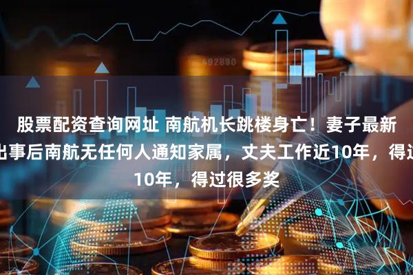 股票配资查询网址 南航机长跳楼身亡！妻子最新发声：出事后南航无任何人通知家属，丈夫工作近10年，得过很多奖