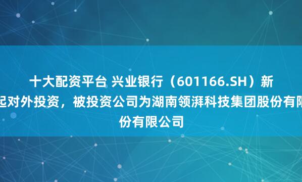 十大配资平台 兴业银行（601166.SH）新增一起对外投资，被投资公司为湖南领湃科技集团股份有限公司