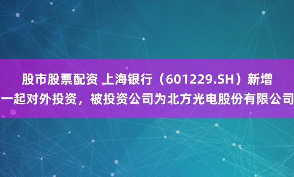 股市股票配资 上海银行（601229.SH）新增一起对外投资，被投资公司为北方光电股份有限公司