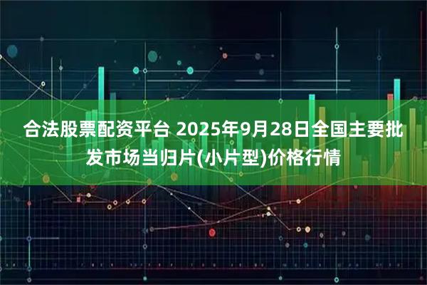 合法股票配资平台 2025年9月28日全国主要批发市场当归片(小片型)价格行情
