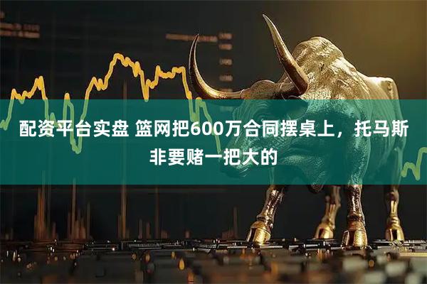配资平台实盘 篮网把600万合同摆桌上，托马斯非要赌一把大的