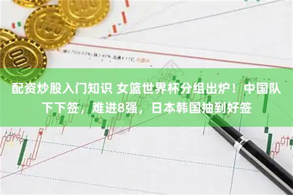 配资炒股入门知识 女篮世界杯分组出炉！中国队下下签，难进8强，日本韩国抽到好签
