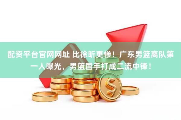配资平台官网网址 比徐昕更惨！广东男篮离队第一人曝光，男篮国手打成二流中锋！