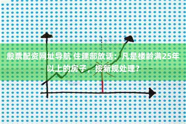 股票配资网址导航 住建部放话：凡是楼龄满25年以上的房子，按新规处理？