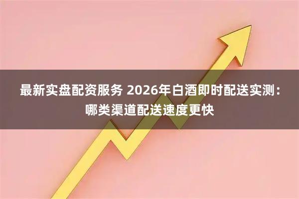 最新实盘配资服务 2026年白酒即时配送实测:哪类渠道配送速度更快