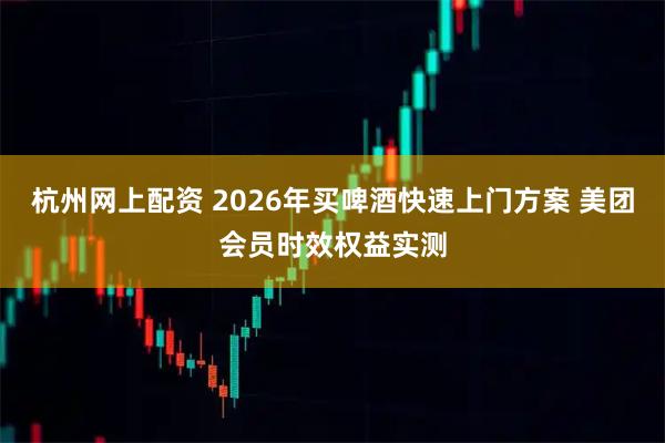 杭州网上配资 2026年买啤酒快速上门方案 美团会员时效权益实测