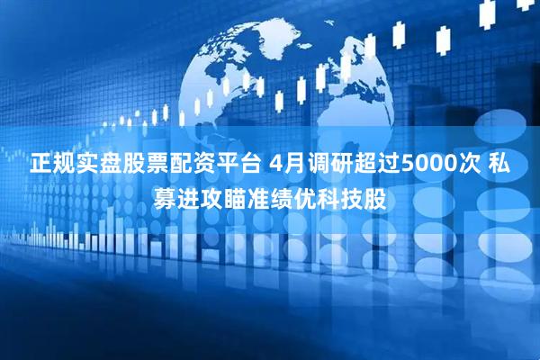 正规实盘股票配资平台 4月调研超过5000次 私募进攻瞄准绩优科技股