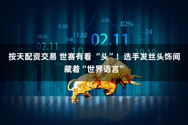 按天配资交易 世赛有看 “头”！选手发丝头饰间藏着“世界语言”