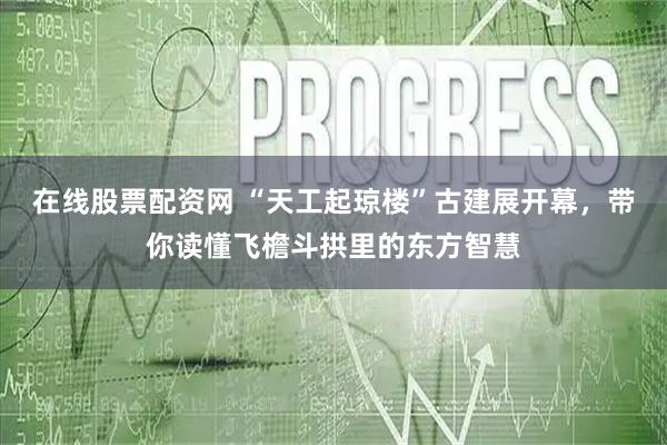 在线股票配资网 “天工起琼楼”古建展开幕,带你读懂飞檐斗拱里的东方智慧
